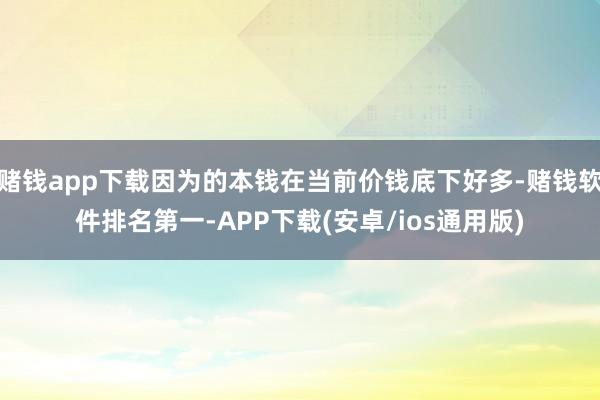 赌钱app下载因为的本钱在当前价钱底下好多-赌钱软件排名第一-APP下载(安卓/ios通用版)