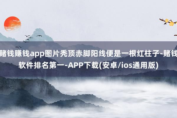 赌钱赚钱app图片秃顶赤脚阳线便是一根红柱子-赌钱软件排名第一-APP下载(安卓/ios通用版)