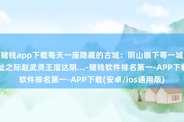 赌钱app下载每天一座隐藏的古城：阴山眼下等一城云中城。神话在选址之际赵武灵王溜达阴...-赌钱软件排名第一-APP下载(安卓/ios通用版)