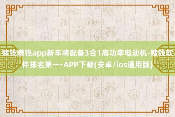 赌钱赚钱app新车将配备3合1高功率电动机-赌钱软件排名第一-APP下载(安卓/ios通用版)