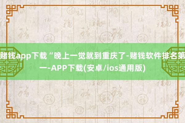 赌钱app下载“晚上一觉就到重庆了-赌钱软件排名第一-APP下载(安卓/ios通用版)