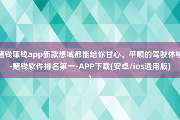 赌钱赚钱app新款想域都能给你甘心、平顺的驾驶体验-赌钱软件排名第一-APP下载(安卓/ios通用版)