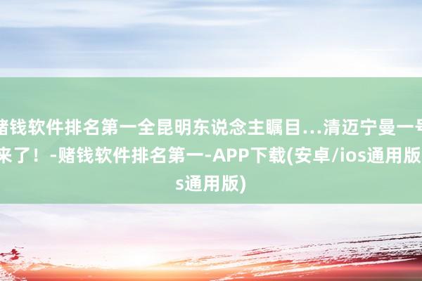 赌钱软件排名第一全昆明东说念主瞩目…清迈宁曼一号来了！-赌钱软件排名第一-APP下载(安卓/ios通用版)