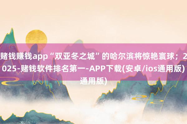 赌钱赚钱app“双亚冬之城”的哈尔滨将惊艳寰球；2025-赌钱软件排名第一-APP下载(安卓/ios通用版)