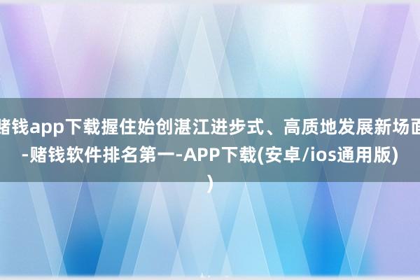 赌钱app下载握住始创湛江进步式、高质地发展新场面-赌钱软件排名第一-APP下载(安卓/ios通用版)