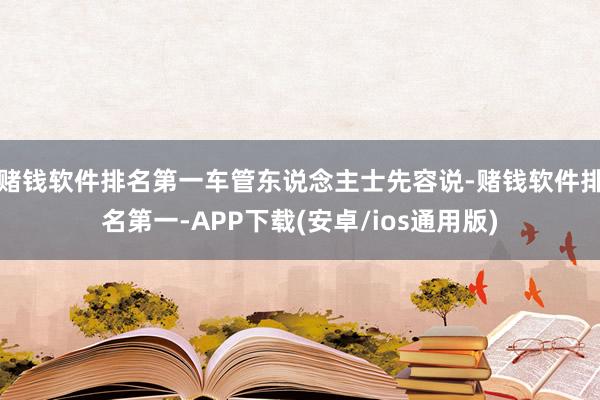 赌钱软件排名第一车管东说念主士先容说-赌钱软件排名第一-APP下载(安卓/ios通用版)