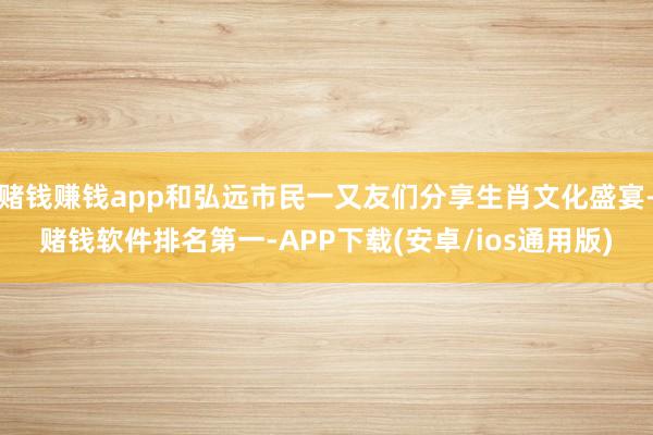 赌钱赚钱app和弘远市民一又友们分享生肖文化盛宴-赌钱软件排名第一-APP下载(安卓/ios通用版)