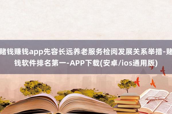 赌钱赚钱app先容长远养老服务检阅发展关系举措-赌钱软件排名第一-APP下载(安卓/ios通用版)