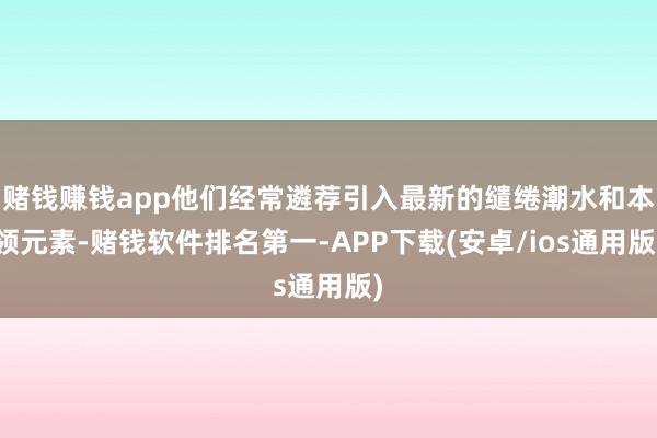 赌钱赚钱app他们经常遴荐引入最新的缱绻潮水和本领元素-赌钱软件排名第一-APP下载(安卓/ios通用版)