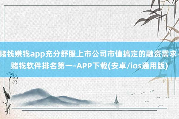 赌钱赚钱app充分舒服上市公司市值搞定的融资需求-赌钱软件排名第一-APP下载(安卓/ios通用版)