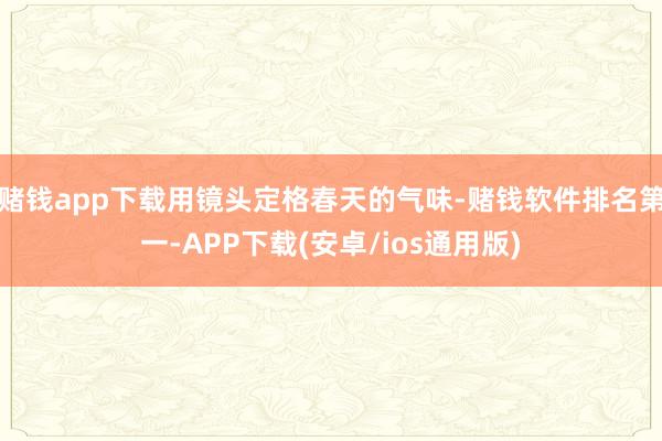 赌钱app下载用镜头定格春天的气味-赌钱软件排名第一-APP下载(安卓/ios通用版)