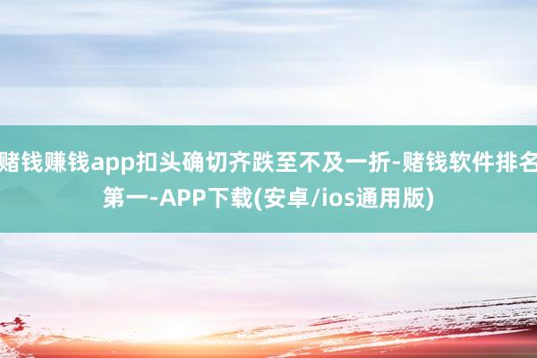 赌钱赚钱app扣头确切齐跌至不及一折-赌钱软件排名第一-APP下载(安卓/ios通用版)