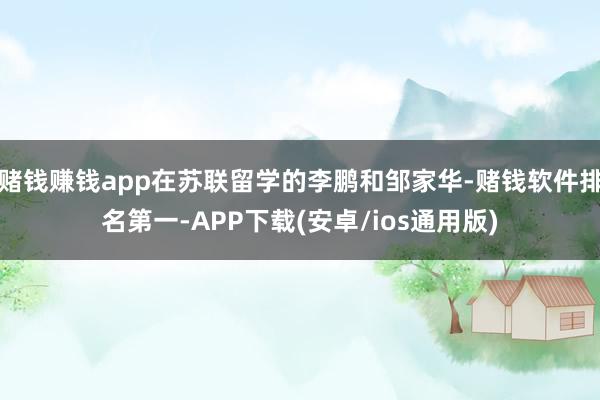 赌钱赚钱app在苏联留学的李鹏和邹家华-赌钱软件排名第一-APP下载(安卓/ios通用版)
