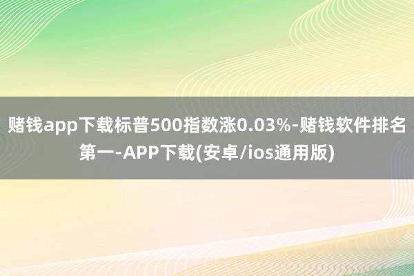 赌钱app下载标普500指数涨0.03%-赌钱软件排名第一-APP下载(安卓/ios通用版)